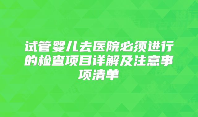 试管婴儿去医院必须进行的检查项目详解及注意事项清单