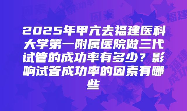 2025年甲亢去福建医科大学第一附属医院做三代试管的成功率有多少?影响试管成功率的因素有哪些