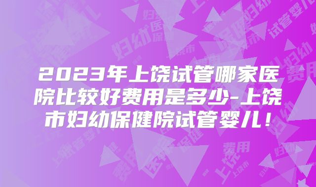 2023年上饶试管哪家医院比较好费用是多少-上饶市妇幼保健院试管婴儿!