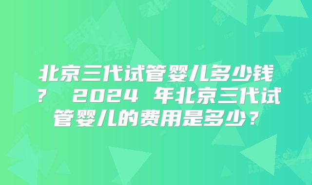 北京三代试管婴儿多少钱? 2024 年北京三代试管婴儿的费用是多少?