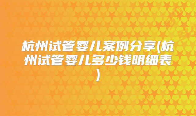 杭州试管婴儿案例分享(杭州试管婴儿多少钱明细表)