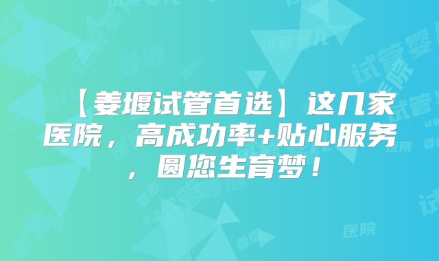 ‌【姜堰试管首选】这几家医院，高成功率+贴心服务，圆您生育梦！