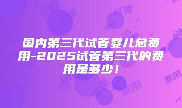 国内第三代试管婴儿总费用-2025试管第三代的费用是多少!