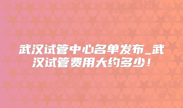 武汉试管中心名单发布_武汉试管费用大约多少！