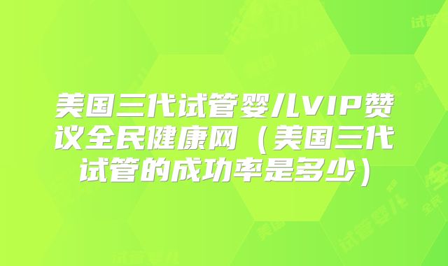 美国三代试管婴儿VIP赞议全民健康网(美国三代试管的成功率是多少)
