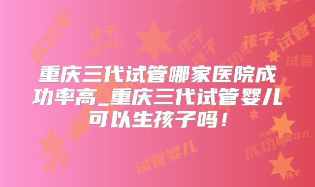 重庆三代试管哪家医院成功率高_重庆三代试管婴儿可以生孩子吗！