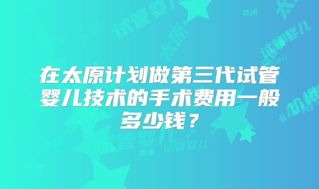 在太原计划做第三代试管婴儿技术的手术费用一般多少钱？