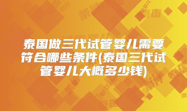 泰国做三代试管婴儿需要符合哪些条件(泰国三代试管婴儿大概多少钱)