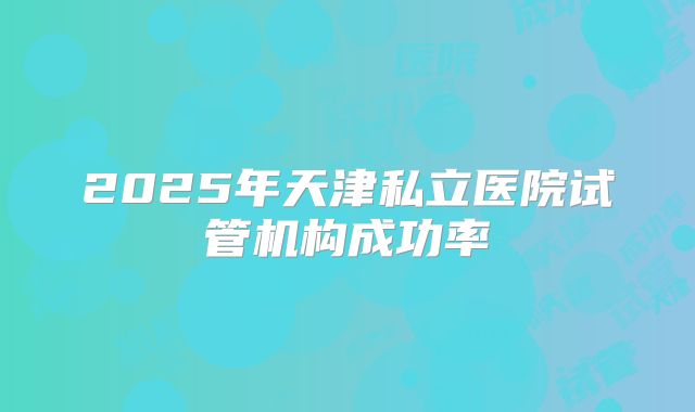 2025年天津私立医院试管机构成功率