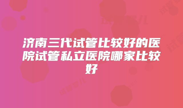 济南三代试管比较好的医院试管私立医院哪家比较好