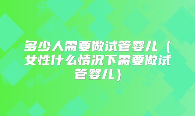 多少人需要做试管婴儿(女性什么情况下需要做试管婴儿)