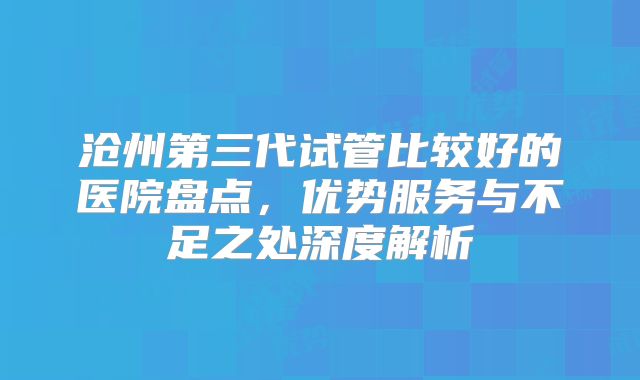 沧州第三代试管比较好的医院盘点，优势服务与不足之处深度解析