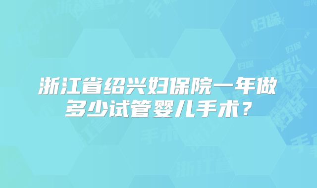 浙江省绍兴妇保院一年做多少试管婴儿手术？