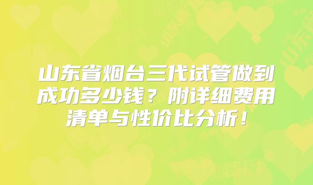 山东省烟台三代试管做到成功多少钱？附详细费用清单与性价比分析！