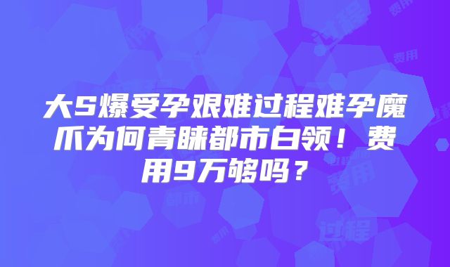 大S爆受孕艰难过程难孕魔爪为何青睐都市白领！费用9万够吗？
