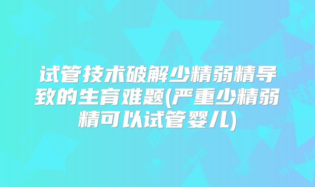 试管技术破解少精弱精导致的生育难题(严重少精弱精可以试管婴儿)