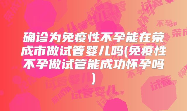 确诊为免疫性不孕能在荣成市做试管婴儿吗(免疫性不孕做试管能成功怀孕吗)
