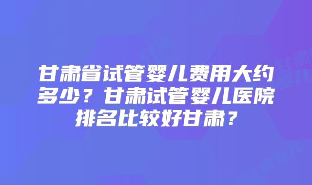 甘肃省试管婴儿费用大约多少？甘肃试管婴儿医院排名比较好甘肃？