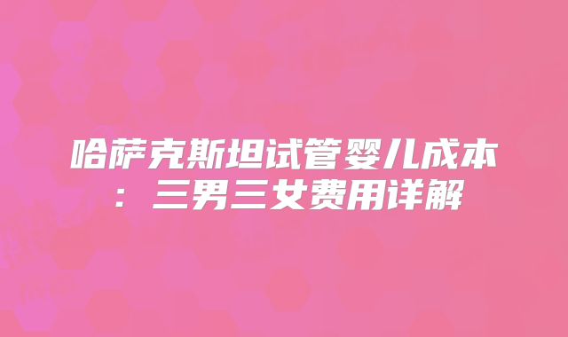 哈萨克斯坦试管婴儿成本:三男三女费用详解