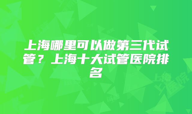 上海哪里可以做第三代试管?上海十大试管医院排名
