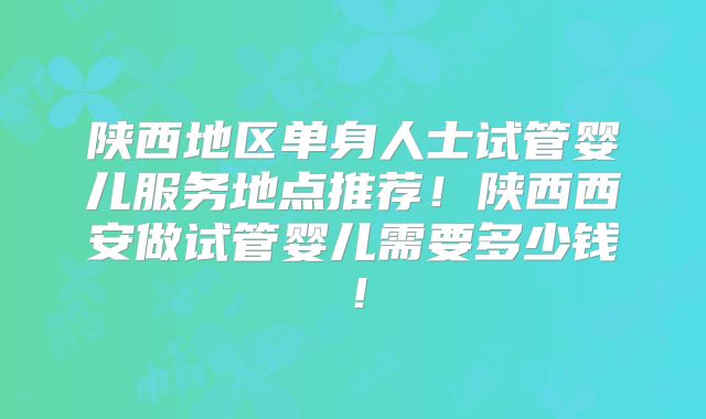 陕西地区单身人士试管婴儿服务地点推荐！陕西西安做试管婴儿需要多少钱！
