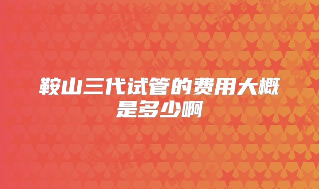 鞍山三代试管的费用大概是多少啊