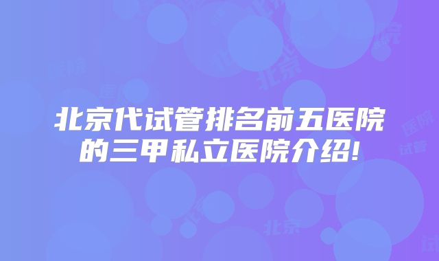 北京代试管排名前五医院的三甲私立医院介绍!