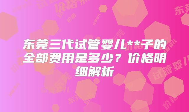 东莞三代试管婴儿**子的全部费用是多少？价格明细解析
