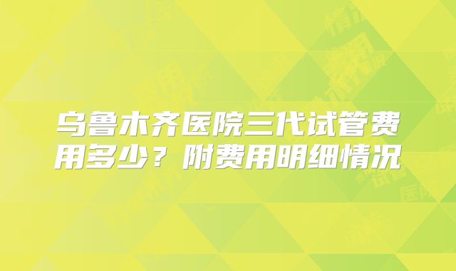 乌鲁木齐医院三代试管费用多少？附费用明细情况