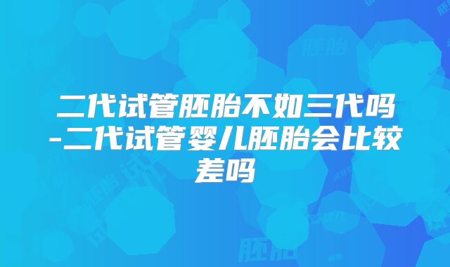 二代试管胚胎不如三代吗-二代试管婴儿胚胎会比较差吗