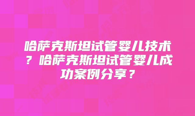 哈萨克斯坦试管婴儿技术？哈萨克斯坦试管婴儿成功案例分享？