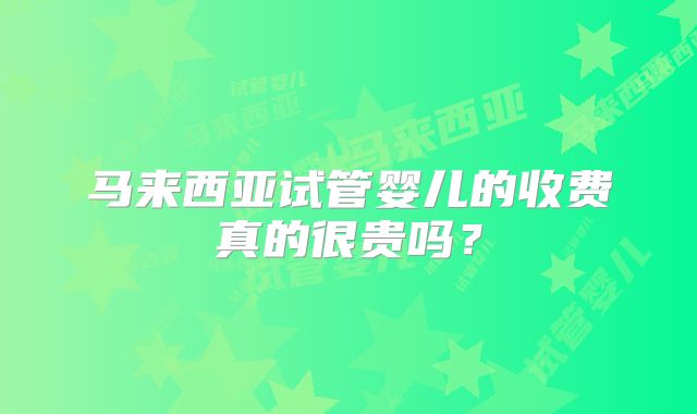马来西亚试管婴儿的收费真的很贵吗？