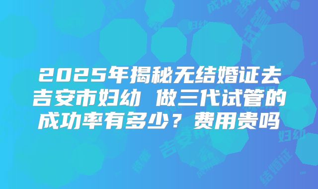 2025年揭秘无结婚证去吉安市妇幼 做三代试管的成功率有多少？费用贵吗