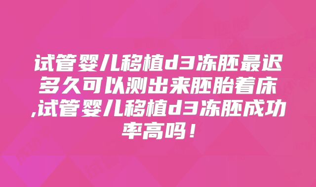 试管婴儿移植d3冻胚最迟多久可以测出来胚胎着床,试管婴儿移植d3冻胚成功率高吗！