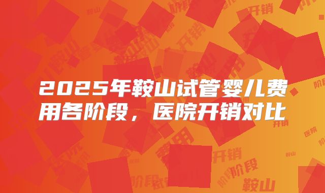 2025年鞍山试管婴儿费用各阶段,医院开销对比