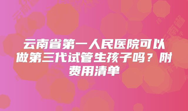 云南省第一人民医院可以做第三代试管生孩子吗？附费用清单