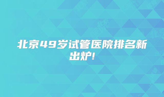 北京49岁试管医院排名新出炉!