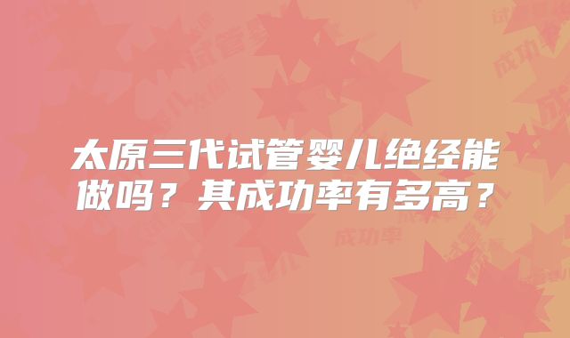 太原三代试管婴儿绝经能做吗？其成功率有多高？