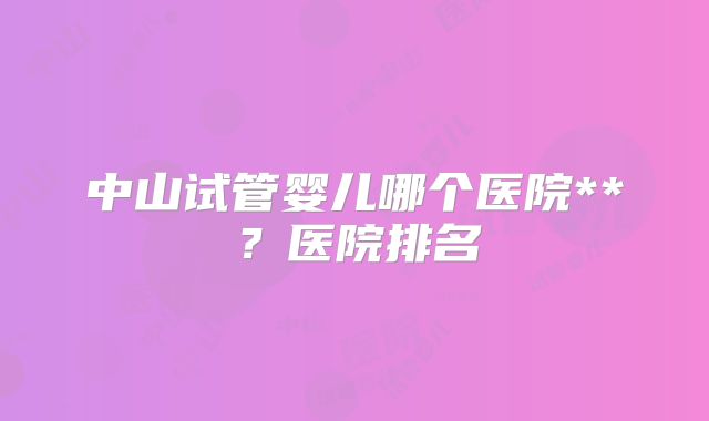 中山试管婴儿哪个医院**?医院排名