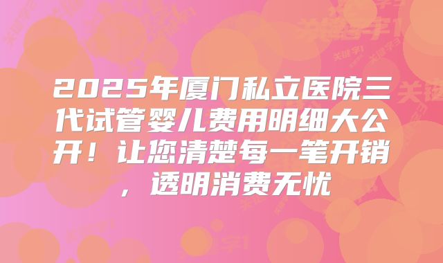 2025年厦门私立医院三代试管婴儿费用明细大公开!让您清楚每一笔开销,透明消费无忧