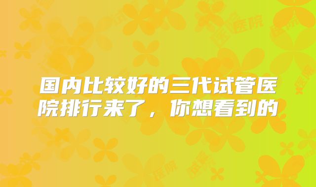 国内比较好的三代试管医院排行来了，你想看到的