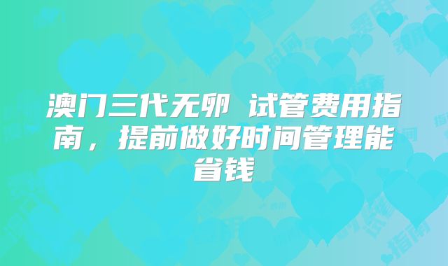 澳门三代无卵�试管费用指南,提前做好时间管理能省钱