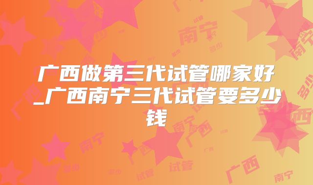广西做第三代试管哪家好_广西南宁三代试管要多少钱