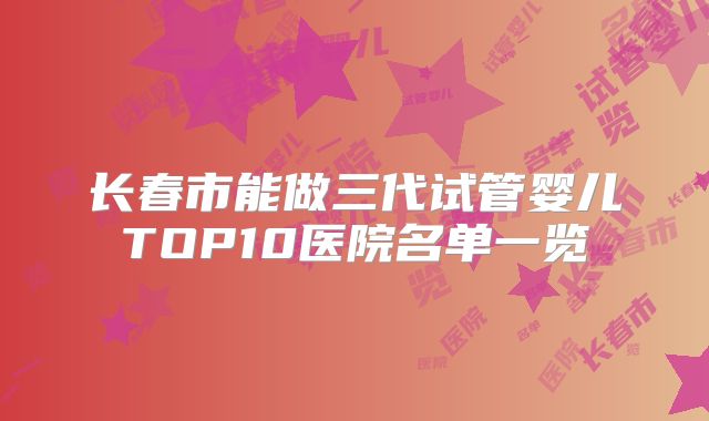 长春市能做三代试管婴儿TOP10医院名单一览
