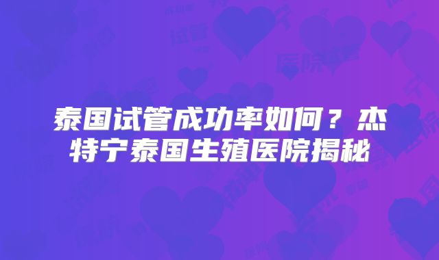 泰国试管成功率如何？杰特宁泰国生殖医院揭秘