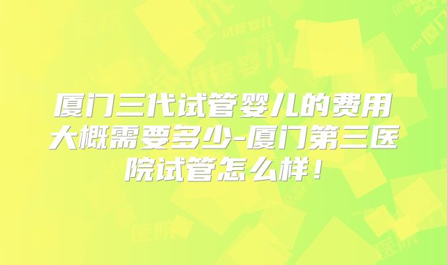 厦门三代试管婴儿的费用大概需要多少-厦门第三医院试管怎么样！