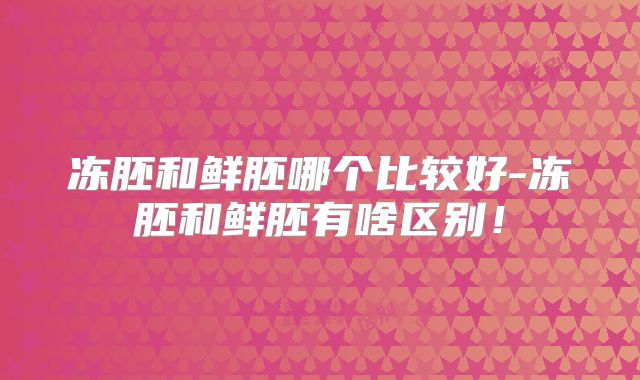 冻胚和鲜胚哪个比较好-冻胚和鲜胚有啥区别！