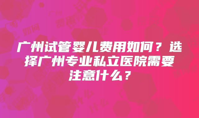 广州试管婴儿费用如何？选择广州专业私立医院需要注意什么？