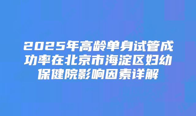 2025年高龄单身试管成功率在北京市海淀区妇幼保健院影响因素详解