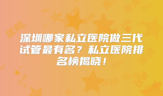 深圳哪家私立医院做三代试管最有名？私立医院排名榜揭晓！